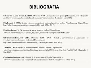 BIBLIOGRAFIA
Echeverria, G. and Moran, C. (2009). Memorias RAM - Monografias.com. [online] Monografias.com. Disponible
en: http://www.monografias.com/trabajos11/memoram/memoram.shtml [Revisado 4 Mar. 2017].
Puigdemunt, E. (1998). Ventajas e inconvenientes frente a otros dispositivos. [online] Pchardware.org. Disponible en:
http://pchardware.org/discos/discoventajas.php [Revisado 4 Mar. 2017].
Es.wikipedia.org. (2015). Memoria de acceso aleatorio. [online] Disponible en:
https://es.wikipedia.org/wiki/Memoria_de_acceso_aleatorio#Historia [Revisado 4 Mar. 2017].
Informaticamoderna.com. (2016). Memorias ROM - BIOS - CMOS , características y capacidades .::
www.informaticamoderna.com ::.. [online] Disponible en:
http://www.informaticamoderna.com/Memoria_ROM.htm [Revisado8 Mar. 2017].
Timetoast. (2017). Historia de la memoria ROM timeline.. [online] Disponible en:
https://www.timetoast.com/timelines/historia-de-la-memoria-8d453348-eeea-423e-8b66-f1ec902a91e3 [Revisado 8
Mar. 2017].
Canalaudiovisual.com. (n.d.). función de la memoria caché. [online] Disponible en :
http://www.canalaudiovisual.com/ezine/books/acjirinformatica/3info08.htm [Revisado 8 Mar. 2017].
 