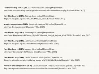 Informatica-hoy.com.ar. (n.d.). La memoria cache. [online] Disponible en :
http://www.informatica-hoy.com.ar/aprender-informatica/La-memoria-cache.php [Revisado 9 Mar. 2017].
Es.wikipedia.org. (2017). Búfer de datos. [online] Disponible en :
https://es.wikipedia.org/wiki/B%C3%BAfer_de_datos [Revisado 9 Mar. 2017].
Ven-des.blogspot.com. (2012). Ventajas-desventajas SD. [online] Disponible en:
http://ven-des.blogspot.com/ [Revisado 9 Mar. 2017].
Es.wikipedia.org. (2017). Secure Digital. [online] Disponible en :
https://es.wikipedia.org/wiki/Secure_Digital#Diferentes_tipos_de_tarjetas_MMC.2FSD [Revisado 9 Mar. 2017].
Es.wikipedia.org. (2016). MultiMediaCard. [online] Disponible en :
https://es.wikipedia.org/wiki/MultiMediaCard [Revisado 9 Mar. 2017].
Es.wikipedia.org. (2015). Memory Stick. [online] Disponible en:
https://es.wikipedia.org/wiki/Memory_Stick [Revisado 9 Mar. 2017].
Es.wikipedia.org. (2014). Unidad de estado sólido. [online] Disponible en :
https://es.wikipedia.org/wiki/Unidad_de_estado_s%C3%B3lido#Historia [Revisado 9 Mar. 2017].
Partes de una computadora. (n.d.). Discos duros SSD. Ventajas y Desventajas. [online] Disponible en :
http://www.partesdeunacomputadora.net/disco-duro/discos-duros-ssd [Revisado 9 Mar. 2017].
 