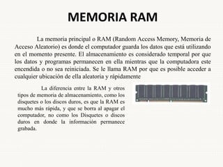 MEMORIA RAM
La memoria principal o RAM (Random Access Memory, Memoria de
Acceso Aleatorio) es donde el computador guarda los datos que está utilizando
en el momento presente. El almacenamiento es considerado temporal por que
los datos y programas permanecen en ella mientras que la computadora este
encendida o no sea reiniciada. Se le llama RAM por que es posible acceder a
cualquier ubicación de ella aleatoria y rápidamente
La diferencia entre la RAM y otros
tipos de memoria de almacenamiento, como los
disquetes o los discos duros, es que la RAM es
mucho más rápida, y que se borra al apagar el
computador, no como los Disquetes o discos
duros en donde la información permanece
grabada.
 