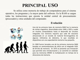 PRINCIPAL USO
Se utiliza como memoria de trabajo de computadoras para el sistema
operativo, los programas y la mayor parte del software. En la RAM se cargan
todas las instrucciones que ejecuta la unidad central de procesamiento
(procesador) y otras unidades del computador.
Evolución
Uno de los primeros tipos de memoria RAM fue la memoria
de núcleo magnético, desarrollada entre 1949 y 1952 y usada
en muchos computadores hasta el desarrollo de circuitos
integrados Esa memoria requería que cada bit estuviera
almacenado en un toroide de material ferromagnético de
algunos milímetros de diámetro, lo que resultaba en
dispositivos con una capacidad de memoria muy pequeña.
En 1969 fueron lanzadas una de las primeras memorias RAM
basadas en semiconductores de silicio con el integrado 3101
de 64 bits de memoria. En 1973 se presentó una innovación
que permitió otra miniaturización y se convirtió en estándar
para las memorias DRAM: la multiplicación en tiempo de la
direcciones de memoria.
 