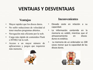 VENTAJAS Y DESVENTAJAS
Ventajas
• Mayor rapidez que los discos duros.
• No sufrir reducciones de velocidad al
tener muchos programas abiertos.
• Navegación más eficiente por la web.
• Carga más rápido de contenidos Flash
o HTML5 de la web.
• Acceso a un mayor número de
aplicaciones y juegos que requieren
más memoria.
Inconvenientes
• Elevado coste en relación a su
capacidad.
• La información contenida en la
memoria es volátil, mientras que el
almacenamiento en discos
duros es estática.
• La memoria de un ordenador es 100
veces menor que la capacidad de los
discos duros.
 