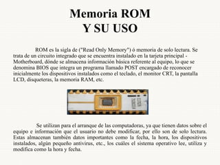 Memoria ROM
Y SU USO
ROM es la sigla de ("Read Only Memory") ó memoria de solo lectura. Se
trata de un circuito integrado que se encuentra instalado en la tarjeta principal -
Motherboard, dónde se almacena información básica referente al equipo, lo que se
denomina BIOS que integra un programa llamado POST encargado de reconocer
inicialmente los dispositivos instalados como el teclado, el monitor CRT, la pantalla
LCD, disqueteras, la memoria RAM, etc.
Se utilizan para el arranque de las computadoras, ya que tienen datos sobre el
equipo e información que el usuario no debe modificar, por ello son de solo lectura.
Estas almacenan también datos importantes como la fecha, la hora, los dispositivos
instalados, algún pequeño antivirus, etc., los cuáles el sistema operativo lee, utiliza y
modifica como la hora y fecha.
 