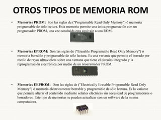 OTROS TIPOS DE MEMORIA ROM
• Memorias PROM: Son las siglas de ("Programable Read Only Memory") ó memoria
programable de sólo lectura. Esta memoria permite una única programación con un
programador PROM, una vez concluida esta equivale a una ROM.
• Memorias EPROM: Son las siglas de ("Erasable Programable Read Only Memory") ó
memoria borrable y programable de sólo lectura. Es una variante que permite el borrado por
medio de rayos ultravioleta sobre una ventana que tiene el circuito integrado y la
reprogramación electrónica por medio de un programador PROM.
• Memorias EEPROM: Son las siglas de ("Electrically Erasable Programable Read Only
Memory") ó memoria eléctricamente borrable y programable de sólo lectura. Es la variante
que permite alterar el contenido mediante señales eléctricas sin necesidad de programadores o
borradores. Este tipo de memorias se pueden actualizar con un software de la misma
computadora.
 