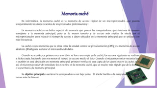En informática, la memoria caché es la memoria de acceso rápido de un microprocesador, que guarda
temporalmente los datos recientes de los procesados (información).1
La memoria caché es un búfer especial de memoria que poseen las computadoras, que funciona de manera
semejante a la memoria principal, pero es de menor tamaño y de acceso más rápido. Es usada por el
microprocesador para reducir el tiempo de acceso a datos ubicados en la memoria principal que se utilizan con
más frecuencia.
La caché es una memoria que se sitúa entre la unidad central de procesamiento (CPU) y la memoria de acceso
aleatorio (RAM) para acelerar el intercambio de datos.
Cuando se accede por primera vez a un dato, se hace una copia en la caché; los accesos siguientes se realizan
a dicha copia, haciendo que sea menor el tiempo de acceso medio al dato. Cuando el microprocesador necesita leer
o escribir en una ubicación en memoria principal, primero verifica si una copia de los datos está en la caché; si es
así, el microprocesador de inmediato lee o escribe en la memoria caché, que es mucho más rápido que de la lectura
o la escritura a la memoria principal.
Su objetivo principal es acelerar la computadora a un bajo costo. El Caché facilita a la computadora ejecutar
tareas más fácilmente.
 