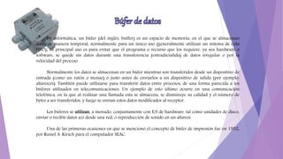 En informática, un búfer (del inglés, buffer) es un espacio de memoria, en el que se almacenan
datos de manera temporal, normalmente para un único uso (generalmente utilizan un sistema de cola
FIFO); su principal uso es para evitar que el programa o recurso que los requiere, ya sea hardware o
software, se quede sin datos durante una transferencia (entrada/salida) de datos irregular o por la
velocidad del proceso.
Normalmente los datos se almacenan en un búfer mientras son transferidos desde un dispositivo de
entrada (como un ratón o mouse) o justo antes de enviarlos a un dispositivo de salida (por ejemplo:
altavoces). También puede utilizarse para transferir datos entre procesos, de una forma parecida a los
búferes utilizados en telecomunicaciones. Un ejemplo de esto último ocurre en una comunicación
telefónica, en la que al realizar una llamada esta se almacena, se disminuye su calidad y el número de
bytes a ser transferidos, y luego se envían estos datos modificados al receptor.
Los búferes se utilizan, a menudo, conjuntamente con E/S de hardware, tal como unidades de disco,
enviar o recibir datos a/o desde una red, o reproducción de sonido en un altavoz.
Una de las primeras ocasiones en que se mencionó el concepto de búfer de impresión fue en 1952,
por Russel A. Kirsch para el computador SEAC.
 