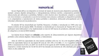 Secure Digital (SD) es un dispositivo en formato de tarjeta de memoria para dispositivos portátiles, por
ejemplo: cámaras digitales (fotográficas o videograbadoras), teléfonos móviles, computadoras portátiles y
videoconsolas (de sobremesa y portátiles), Tabletas y entre muchos otros. Inicialmente compitió y coexistió
con otros formatos, y actualmente es uno de los formatos más comunes y utilizados en dispositivos portátiles
y en computadoras y reproductores de música portátiles o domésticos, destacando principalmente por la
velocidad a diferencia de sus predecesores.
El estándar SD fue desarrollado por SanDisk, Panasonic y Toshiba, e introducido en 1999 como una
mejora evolutiva de las tarjetas MMC. El estándar es mantenido por la Asociación de Tarjetas SD en la que
participan varios fabricantes1 y fue implementado en más de 400 marcas de productos, cubriendo docenas
de categorías y en más de 8000 modelos.
Las tarjetas Secure Digital son utilizadas como soportes de almacenamiento por algunos dispositivos
portátiles como cámaras digitales, videoconsolas, y videocámaras.
Antes de 2005 las capacidades de estas tarjetas oscilaban entre los 16, 32 y 64 megabytes (MB). En
2005, las capacidades típicas de una tarjeta SD eran de 128, 256 y 512 MB, y 1, 2 y 4 gigabytes (GB). En
2006, se alcanzaron los 8 GB, y en 2007, los 16 GB. El 22 de agosto de 2007 Toshiba anunció que para 2008
empezaría a vender memorias de 32 GB. En 2014 fue lanzada una memoria de 256, diseñadas para grabar
vídeos en alta calidad GB.
 