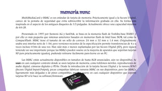 MultiMediaCard o MMC es un estándar de tarjeta de memoria. Prácticamente igual a la Secure Digital,
carece de la pestaña de seguridad que evita sobrescribir la información grabada en ella. Su forma está
inspirada en el aspecto de los antiguos disquetes de 3,5 pulgadas. Actualmente ofrece una capacidad máxima
de 64 GB.
Presentada en 1997 por Siemens AG y SanDisk, se basa en la memoria flash de Toshiba base NAND, y
por ello es más pequeña que sistemas anteriores basados en memorias flash de Intel base NOR, tal como la
CompactFlash. MMC tiene el tamaño de un sello de correos: 24 mm x 32 mm x 1,4 mm. Originalmente
usaba una interfaz serie de 1-bit, pero versiones recientes de la especificación permite transferencias de 4 o a
veces incluso 8 bits de una vez. Han sido más o menos suplantadas por las Secure Digital (SD), pero siguen
teniendo un uso importante porque las MMCs pueden usarse en la mayoría de aparatos que soportan tarjetas
SD (son prácticamente iguales), pudiendo retirarse fácilmente para leerse en un PC.
Las MMC están actualmente disponibles en tamaños de hasta 8GB anunciados, aún no disponibles. Se
usan en casi cualquier contexto donde se usen tarjetas de memoria, como teléfonos móviles, reproductores de
audio digital, cámaras digitales y PDAs. Desde la introducción de la tarjeta Secure Digital y la ranura SDIO
(Secure Digital Input/Output), pocas compañías fabrican ranuras MMC en sus dispositivos, pero las MMCs,
ligeramente más delgadas y de pines compatibles, pueden usarse en casi cualquier dispositivo que soporte
tarjetas SD si lo hace su software/firmware.
 