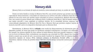 Memory Stick es un formato de tarjeta de memoria, comercializado por Sony, en octubre de 1998.
Dentro de dicha familia se incluye la Memory Stick Pro, una versión posterior que permite una mayor
capacidad de almacenamiento y velocidades de trasferencia de archivos más altas, la Memory Stick Pro Dúo,
además de una serie nueva que permite mayor velocidad de lectura y transferencia, Memory Stick Pro-HG
Dúo, una versión de menor tamaño que el Memory Stick y la Memory Stick Micro o M2 de tamaño similar a
una tarjeta microSD y muy empleada en teléfonos móviles. En la actualidad diversas empresas han
comercializado adaptadores de Memory Stick Pro Duo y Memory Stick que permiten emplear tarjetas de
memoria microSD card en los dispositivos diseñados para un Memory Stick.
Normalmente, la Memory Stick es utilizada como medio de almacenamiento de información para un
dispositivo portátil, de forma que puede ser fácilmente extraída la información o la tarjeta a un ordenador.
Por ejemplo, las cámaras digitales de Sony utilizan la tarjeta Memory Stick para guardar imágenes y vídeos.
Con un lector de Memory Stick, normalmente una pequeña caja conectada vía USB o alguna otra conexión
donde se puede usar un pen de serie, una persona puede transferir las imágenes Stick en cámaras digitales,
dispositivos digitales de música, PDAs, teléfonos celulares, la PlayStation Portable (PSP), y en otros
dispositivos. Además, la línea de portátiles Sony VAIO lleva mucho tiempo incluyendo ranuras para Memory
Stick.
 