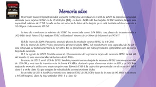 El formato Secure Digital Extended Capacity (SDXC) fue desvelado en el CES de 2009. La máxima capacidad
definida para tarjetas SDXC es de 2 tebibytes (TiB), es decir, 2048 GB. Las tarjetas SDHC también tienen una
capacidad máxima de 2 TiB basada en las estructuras de datos de la tarjeta, pero está limitada arbitrariamente a
32 GB por el documento SD 2.0.
La tasa de transferencia máxima de SDXC fue anunciada como 104 MB/s, con planes de incrementarla a
300 MB/s en el futuro.5 Las tarjetas SDXC utilizarán el sistema de archivos de Microsoft exFAT.6 7
El 8 de enero de 2009, Panasonic anunció planes de producir tarjetas SDXC de 64 GB.8.
El 6 de marzo de 2009, Pretec presentó la primera tarjeta SDXC del mundo9 con una capacidad de 32 GB y
una velocidad de lectura/escritura de 50 MB/s. En su presentación no había productos compatibles con la nueva
tarjeta de memoria.
El 3 de agosto de 2009, Toshiba anunció el lanzamiento de la primera tarjeta de memoria SDXC de 64 GB
del mundo10 con una velocidad de lectura de 60 MB/s.
En enero de 2012, en el CES de 2012, Sandisk presentó en una tarjeta de memoria SDXC con una capacidad
de 128 GB y una tasa de transferencia de hasta 45 MB/s, destinada para almacenar video en HD y en 3D. Esta
tarjeta de memoria utiliza una nueva arquitectura llamada UHS-I, la tarjeta fue presentada con el estándar UHS-I
clase 1 y es de clase 10, que asegura la velocidad de lectura/escritura dicha.
En octubre de 2014, SanDisk presentó una tarjeta SDXC de 512 GB y tasas de lectura de 90 MB/s y escritura
a 95 MB/s (speed class 3), bajo estándar UHS-1 y clase 10.
 