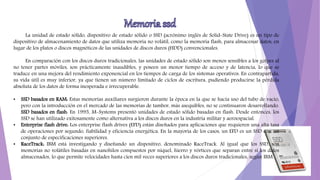 La unidad de estado sólido, dispositivo de estado sólido o SSD (acrónimo inglés de Solid-State Drive) es un tipo de
dispositivo de almacenamiento de datos que utiliza memoria no volátil, como la memoria flash, para almacenar datos, en
lugar de los platos o discos magnéticos de las unidades de discos duros (HDD) convencionales.
En comparación con los discos duros tradicionales, las unidades de estado sólido son menos sensibles a los golpes al
no tener partes móviles, son prácticamente inaudibles, y poseen un menor tiempo de acceso y de latencia, lo que se
traduce en una mejora del rendimiento exponencial en los tiempos de carga de los sistemas operativos. En contrapartida,
su vida útil es muy inferior, ya que tienen un número limitado de ciclos de escritura, pudiendo producirse la pérdida
absoluta de los datos de forma inesperada e irrecuperable.
• SSD basados en RAM: Estas memorias auxiliares surgieron durante la época en la que se hacía uso del tubo de vacío,
pero con la introducción en el mercado de las memorias de tambor, más asequibles, no se continuaron desarrollando.
SSD basados en flash: En 1995, M-Systems presentó unidades de estado sólido basadas en flash. Desde entonces, los
SSD se han utilizado exitosamente como alternativa a los discos duros en la industria militar y aeroespacial.
• Enterprise flash drive: Los enterprise flash drives (EFD) están diseñados para aplicaciones que requieren una alta tasa
de operaciones por segundo, fiabilidad y eficiencia energética. En la mayoría de los casos, un EFD es un SSD con un
conjunto de especificaciones superiores.
• RaceTrack: IBM está investigando y diseñando un dispositivo, denominado RaceTrack. Al igual que los SSD, son
memorias no volátiles basadas en nanohilos compuestos por níquel, hierro y vórtices que separan entre sí los datos
almacenados, lo que permite velocidades hasta cien mil veces superiores a los discos duros tradicionales, según IBM.
 