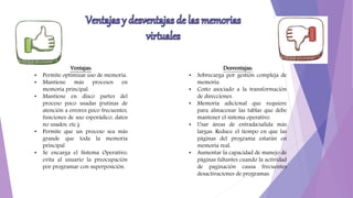 Ventajas:
• Permite optimizar uso de memoria.
• Mantiene más procesos en
memoria principal.
• Mantiene en disco partes del
proceso poco usadas (rutinas de
atención a errores poco frecuentes,
funciones de uso esporádico, datos
no usados, etc.).
• Permite que un proceso sea más
grande que toda la memoria
principal
• Se encarga el Sistema Operativo:
evita al usuario la preocupación
por programar con superposición.
Desventajas:
• Sobrecarga por gestión compleja de
memoria.
• Costo asociado a la transformación
de direcciones.
• Memoria adicional que requiere
para almacenar las tablas que debe
mantener el sistema operativo.
• Usar áreas de entrada/salida más
largas: Reduce el tiempo en que las
páginas del programa estarán en
memoria real.
• Aumentar la capacidad de manejo de
páginas faltantes cuando la actividad
de paginación causa frecuentes
desactivaciones de programas.
 