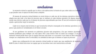 La memoria virtual es aquella que le ofrece a las aplicaciones la ilusión de que están solas en el sistema
y que pueden usar el espacio de direcciones completo.
El manejo de memoria virtual distinto en cierta forma en cada uno de los sistemas operativos vistos se
adapta mas que todo a los tipos de procesos que se realizan en cada sistema operativo de alguna manera
siendo mas efectivo cada uno en el manejo de procesos especializados que tiene. El uso de la memoria virtual
ayuda a aprovechar mejor la memoria.
Cada vez se mejora más la forma en que la memoria virtual es manejada en los sistemas operativos y no
parece que pueda ser reemplazada en un futuro cercano.
Si nos quedamos sin memoria no podremos ejecutar más programas y los que estamos ejecutando
tendrán problemas para trabajar con más datos. Pero como hemos visto no todos son ventajas, el uso de
memoria virtual puede hacer que tu equipo funcione más lento si es necesario ir por datos al disco duro. Es
siempre un compromiso entre la velocidad y la cantidad de datos que el sistema es capaz de procesar.
Jamás una configuración de más memoria virtual podrá ser mejor que una ampliación de memoria
RAM. Es más, lo ideal sería tener un equipo que no necesitase tener esta característica activada.
 