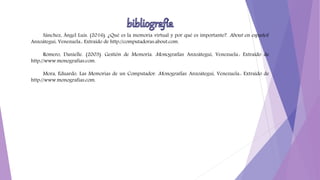Sánchez, Ángel Luis. (2016). ¿Qué es la memoria virtual y por qué es importante?. About en español.
Anzoátegui, Venezuela.: Extraído de http://computadoras.about.com.
Romero, Danielle. (2003). Gestión de Memoria. Monografías. Anzoátegui, Venezuela.: Extraído de
http://www.monografias.com.
Mora, Eduardo. Las Memorias de un Computador. Monografías. Anzoátegui, Venezuela.: Extraído de
http://www.monografias.com.
 