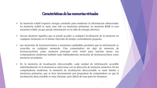 • La memoria volátil requiere energía constante para mantener la información almacenada.
La memoria volátil se suele usar sólo en memorias primarias. La memoria RAM es una
memoria volátil, ya que pierde información en la falta de energía eléctrica.
• Acceso aleatorio significa que se puede acceder a cualquier localización de la memoria en
cualquier momento en el mismo intervalo de tiempo, normalmente pequeño.
• Las memorias de lectura/escritura o memorias cambiables permiten que la información se
reescriba en cualquier momento. Una computadora sin algo de memoria de
lectura/escritura como memoria principal sería inútil para muchas tareas. Las
computadoras modernas también usan habitualmente memorias de lectura/escritura como
memoria secundaria.
• En la memoria de localización direccionable, cada unidad de información accesible
individualmente en la memoria se selecciona con su dirección de memoria numérica. En las
computadoras modernas, la memoria de localización direccionable se suele limitar a
memorias primarias, que se leen internamente por programas de computadora ya que la
localización direccionable es muy eficiente, pero difícil de usar para los humanos.
 