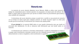 La memoria de acceso aleatorio (Random Access Memory, RAM) se utiliza como memoria de
trabajo de computadoras para el sistema operativo, los programas y la mayor parte del software. En la
RAM se cargan todas las instrucciones que ejecuta la unidad central de procesamiento (procesador) y
otras unidades del computador.
Se denominan «de acceso aleatorio» porque se puede leer o escribir en una posición de memoria
con un tiempo de espera igual para cualquier posición, no siendo necesario seguir un orden para
acceder (acceso secuencial) a la información de la manera más rápida posible.
El uso principal de la memoria RAM radica en que guarda información para que pueda ser
procesada más rápidamente. En ella se almacena toda información que está siendo usada en el
momento.
La información que contienen es renovada continuamente y cuando la computadora se reinicia o
se apaga, toda la información contenida se pierde, por eso es llamada memoria volátil. Su capacidad de
almacenamiento se mide en megabytes y más recientemente en gigabytes.
 