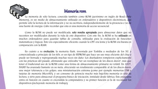 La memoria de sólo lectura, conocida también como ROM (acrónimo en inglés de Read-Only
Memory), es un medio de almacenamiento utilizado en ordenadores y dispositivos electrónicos, que
permite sólo la lectura de la información y no su escritura, independientemente de la presencia o no de
una fuente de energía. Cabe recordar que esta es una memoria de acceso secuencial.
Como la ROM no puede ser modificada, solo resulta apropiada para almacenar datos que no
necesiten ser modificados durante la vida de este dispositivo. Con este fin, la ROM se ha utilizado en
muchos ordenadores para guardar tablas de consulta, utilizadas para la evaluación de funciones
matemáticas y lógicas. Esto era especialmente eficiente cuando la CPU era lenta y la ROM era barata en
comparación con la RAM.
En cuánto a su evolución, la memoria flash, inventada por Toshiba a mediados de los 50, y
comercializada a principio de los 60s, es un tipo de EEPROM que hace un uso muy eficiente del chip y
puede ser borrada y reprogramada muchas veces sin daño. Los diseñadores rompieron explícitamente
con las prácticas del pasado, afirmando que enfocaba "ser un reemplazo de los discos duros", más que
tener el tradicional uso de la ROM como una forma de almacenamiento primario no volátil. En 2007,
NAND ha avanzado bastante en su meta, ofreciendo un rendimiento comparable al de los discos duros,
una mejor tolerancia a los golpes, una miniaturización extrema (como por ejemplo memorias USB y
tarjetas de memoria MicroSD), y un consumo de potencia mucho más bajo.Esta memoria es sólo de
lectura, y sirve para almacenar el programa básico de iniciación, instalado desde fábrica. Este programa
entra en función en cuanto es encendida la computadora y su primer función es la de reconocer los
dispositivos (incluyendo memoria de trabajo).
 