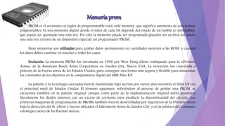 PROM es el acrónimo en inglés de programmable read-only memory, que significa «memoria de solo lectura
programable». Es una memoria digital donde el valor de cada bit depende del estado de un fusible (o antifusible),
que puede ser quemado una sola vez. Por esto la memoria puede ser programada (pueden ser escritos los datos)
una sola vez a través de un dispositivo especial, un programador PROM.
Estas memorias son utilizadas para grabar datos permanentes en cantidades menores a las ROM, o cuando
los datos deben cambiar en muchos o todos los casos.
Evolución: La memoria PROM fue inventada en 1956 por Wen Tsing Chow, trabajando para la «División
Arma», de la American Bosch Arma Corporation en Garden City, Nueva York. La invención fue concebida a
petición de la Fuerza aérea de los Estados Unidos, para conseguir una forma más segura y flexible para almacenar
las constantes de los objetivos en la computadora digital del MBI Atlas E/F.
La patente y la tecnología asociadas fueron mantenidas bajo secreto por varios años mientras el Atlas E/F era
el principal misil de Estados Unidos. El término «quemar», refiriéndose al proceso de grabar una PROM, se
encuentra también en la patente original, porque como parte de la implementación original debía quemarse
literalmente los diodos internos con un exceso de corriente para producir la discontinuidad del circuito. Las
primeras máquinas de programación de PROMs también fueron desarrolladas por ingenieros de la División Arma
bajo la dirección del Sr. Chow y fueron ubicados el laboratorio Arma de Garden City, y en la jefatura del Comando
estratégico aéreo de las Fuerzas Aéreas.
 