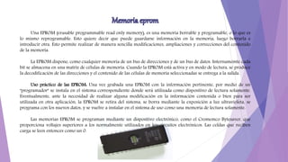 Una EPROM (erasable programmable read only memory), es una memoria borrable y programable, o lo que es
lo mismo reprogramable. Esto quiere decir que puede guardarse información en la memoria, luego borrarla e
introducir otra. Esto permite realizar de manera sencilla modificaciones, ampliaciones y correcciones del contenido
de la memoria.
La EPROM dispone, como cualquier memoria de un bus de direcciones y de un bus de datos. Internamemte cada
bit se almacena en una matriz de células de memoria. Cuando la EPROM está activa y en modo de lectura, se produce
la decodificación de las direcciones y el contenido de las células de memoria seleccionadas se entrega a la salida.
Uso práctico de las EPROM: Una vez grabada una EPROM con la información pertinente, por medio de un
"programador" se instala en el sistema correspondiente donde será utilizada como dispositivo de lectura solamente.
Eventualmente, ante la necesidad de realizar alguna modificación en la información contenida o bien para ser
utilizada en otra aplicación, la EPROM se retira del sistema, se borra mediante la exposición a luz ultravioleta, se
programa con los nuevos datos, y se vuelve a instalar en el sistema de uso como una memoria de lectura solamente.
Las memorias EPROM se programan mediante un dispositivo electrónico, como el Cromemco Bytesaver, que
proporciona voltajes superiores a los normalmente utilizados en los circuitos electrónicos. Las celdas que reciben
carga se leen entonces como un 0.
 
