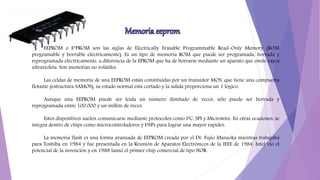 EEPROM o E²PROM son las siglas de Electrically Erasable Programmable Read-Only Memory (ROM
programable y borrable eléctricamente). Es un tipo de memoria ROM que puede ser programada, borrada y
reprogramada eléctricamente, a diferencia de la EPROM que ha de borrarse mediante un aparato que emite rayos
ultravioleta. Son memorias no volátiles.
Las celdas de memoria de una EEPROM están constituidas por un transistor MOS, que tiene una compuerta
flotante (estructura SAMOS), su estado normal está cortado y la salida proporciona un 1 lógico.
Aunque una EEPROM puede ser leída un número ilimitado de veces, sólo puede ser borrada y
reprogramada entre 100.000 y un millón de veces.
Estos dispositivos suelen comunicarse mediante protocolos como I²C, SPI y Microwire. En otras ocasiones, se
integra dentro de chips como microcontroladores y DSPs para lograr una mayor rapidez.
La memoria flash es una forma avanzada de EEPROM creada por el Dr. Fujio Masuoka mientras trabajaba
para Toshiba en 1984 y fue presentada en la Reunión de Aparatos Electrónicos de la IEEE de 1984. Intel vio el
potencial de la invención y en 1988 lanzó el primer chip comercial de tipo NOR.
 