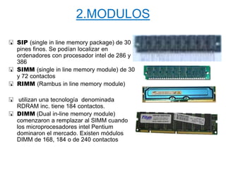 2.MODULOS
 SIP (single in line memory package) de 30
pines finos. Se podían localizar en
ordenadores con procesador intel de 286 y
386
 SIMM (single in line memory module) de 30
y 72 contactos
 RIMM (Rambus in line memory module)
 utilizan una tecnología denominada
RDRAM inc. tiene 184 contactos.
 DIMM (Dual in-line memory module)
comenzaron a remplazar al SIMM cuando
los microprocesadores intel Pentium
dominaron el mercado. Existen módulos
DIMM de 168, 184 o de 240 contactos
 