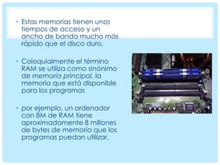 • Estas memorias tienen unos
tiempos de acceso y un
ancho de banda mucho más
rápido que el disco duro.
• Coloquialmente el término
RAM se utiliza como sinónimo
de memoria principal, la
memoria que está disponible
para los programas

• por ejemplo, un ordenador
con 8M de RAM tiene
aproximadamente 8 millones
de bytes de memoria que los
programas puedan utilizar.

 