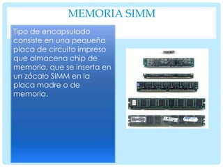 MEMORIA SIMM
Tipo de encapsulado
consiste en una pequeña
placa de circuito impreso
que almacena chip de
memoria, que se inserta en
un zócalo SIMM en la
placa madre o de
memoria.

 