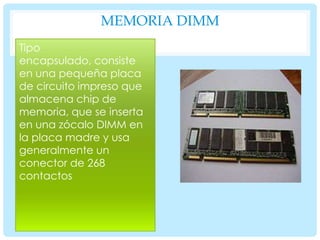 MEMORIA DIMM
Tipo
encapsulado, consiste
en una pequeña placa
de circuito impreso que
almacena chip de
memoria, que se inserta
en una zócalo DIMM en
la placa madre y usa
generalmente un
conector de 268
contactos

 