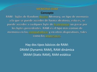 Los dos tipos difieren en la tecnología que usan para almacenar los datos. La RAM dinámica necesita ser refrescada cientos de veces por segundo, mientras que la RAM estática no necesita ser refrescada tan frecuentemente, lo que la hace más rápida, pero también más cara que la RAM dinámica. Ambos tipos son volátiles, lo que significa que pueden perder su contenido cuando se desconecta la alimentaciónEn el lenguaje común, el término RAM es sinónimo de memoria principal, la memoria disponible para programas. En contraste, ROM (ReadOnlyMemory) se refiere a la memoria especial generalmente usada para almacenar programas que realizan tareas de arranque de la máquina y de diagnósticos. La mayoría de los computadores personales tienen una pequeña cantidad de ROM (algunos Kbytes). De hecho, ambos tipos de memoria ( ROM y RAM )permiten acceso aleatorio. Sin embargo, para ser precisos, hay que referirse a la memoria RAM como memoria de lectura y escritura, y a la memoria ROM como memoria de solo lectura.