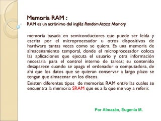 Memoria RAM : RAM es un acrónimo del inglés  Random Access Memory memoria basada en semiconductores que puede ser leída y escrita por el microprocesador u otros dispositivos de hardware tantas veces como se quiera. Es una memoria de almacenamiento temporal, donde el microprocesador coloca las aplicaciones que ejecuta el usuario y otra información necesaria para el control interno de tareas; su contenido desaparece cuando se apaga el ordenador o computadora, de ahí que los datos que se quieran conservar a largo plazo se tengan que almacenar en los discos.  Existen diferentes tipos  de memorias RAM entre las cuales se encuentra la memoria  SRAM  que es a la que me voy a referir.   Por Almazán, Eugenia M. 