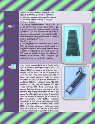 en Intel Pentium 4. Rambus no manufactura
módulos RIMM sino que tiene un sistema de
licencias para que éstos sean manufacturados
por terceros, siendo Samsung el principal
fabricante de éstos.
DDR1
DDR SDRAM, también llamado DDR o DDR1 , es
uno de los tipos más comunes de la memoria que
se encuentran en las computadoras de escritorio
y portátiles . Si está pensando en actualizar la
memoria en su ordenador, entendiendo DDR1 y
cómo identificar que puede ayudarle a tomar la
decisión de compra correcta.
Identificación
Si su computadora de escritorio utiliza DDR1
RAM, los módulos de memoria RAM tendrá 184
clavijas de contacto en la parte inferior. DDR1
utilizado en ordenadores portátiles cuenta con
200 pines por módulo. Además, los módulos de
memoria RAM pueden tener etiquetas que
identifican la marca, tipo RAM y velocidad.
DDR2
es un tipo de memoria RAM, de la familia de las
SDRAM usadas ya desde principios de 1970. Los
módulos DDR2 son capaces de trabajar con 4
bits por ciclo, es decir 2 de ida y 2 de vuelta en
un mismo ciclo mejorando sustancialmente el
ancho de banda potencial bajo la misma
frecuencia de una DDR SDRAM tradicional (si
una DDR a 200 MHz reales entregaba 400 MHz
nominales, la DDR2 por esos mismos 200 MHz
reales entrega 800 MHz nominales). Este
sistema funciona debido a que dentro de las
memorias hay un pequeño buffer que es el que
guarda la información para luego transmitirla
fuera del módulo de memoria. En el caso de la
DDR convencional este buffer trabajaba
tomando los 2 bits para transmitirlos en 1 sólo
ciclo, lo que aumenta la frecuencia final. En las
DDR2, el buffer almacena 4 bits para luego
enviarlos, lo que a su vez redobla la frecuencia
nominal sin necesidad de aumentar la frecuencia
 