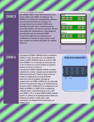 real de los módulos de memoria.
DDR3
Los DIMMs DDR3 tienen 240 contactos, es el
mismo número que DDR2; sin embargo, los
DIMMs son físicamente incompatibles, debido a
una ubicación diferente de la muesca. El
principal beneficio de instalar DDR3 es la
habilidad de poder hacer transferencias de
datos más rápido,y con esto nos permite obtener
velocidades de transferencia y velocidades de
bus más altas que las versiones DDR2.
Proporciona significativas mejoras en el
rendimiento en niveles de bajo voltaje, lo que
lleva consigo una disminución global de consumo
eléctrico.
DDR4
Las memorias DDR4 SDRAM están actualmente
(2014) en fase de producción. Los módulos de
memoria DDR4 SDRAM tienen un total de 288
pines DIMM.2 3 La velocidad de datos por pin,
va de un mínimo de 1,6 GT/s hasta un objetivo
máximo inicial de 3,2 GT/s.4
Las memorias DDR4 SDRAM tendrán un mayor
rendimiento y menor consumo que las memorias
DDR predecesoras.5 Tienen un gran ancho de
banda en comparación con sus versiones
anteriores Sus principales ventajas en
comparación con DDR2 y DDR3 son una tasa más
alta de frecuencias de reloj y de transferencias
de datos (2133 a 4266 MT/s en comparación con
DDR3 de 800M a 2.133MT/s),6 la tensión es
también menor a sus antecesoras (1,2 a 1,05
para DDR4 y 1,5 a 1,2 para DDR3) DDR4 también
apunta un cambio en la topología descartando los
enfoques de doble y triple canal, cada
controlador de memoria está conectado a un
módulo único.
 