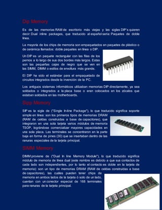 Dip Memory
Es de las memorias RAM de escritorio más viejas y las siglas DIP’s quieren
decir: Dual inline packages, que traducido al español seria: Paquetes de doble
línea.
La mayoría de los chips de memoria son empaquetados en paquetes de plástico o
de cerámica llamados: doble paquetes en línea o DIP.
Un DIP es un paquete rectangular con las filas de los
pernos a lo largo de sus dos bordes más largos. Estas
son las pequeñas cajas de negro que se ven en
las SIMM, DIMM o estilos de envoltura más grande.
El DIP ha sido el estándar para el empaquetado de
circuitos integrados desde la invención de la PC.
Los antiguos sistemas informáticos utilizaban memorias DIP directamente, ya sea
soldados o integrados a la placa base o eran colocados en los zócalos que
estaban soldados en las motherboards.
Sipp Memory
SIP es la sigla de ("Single In-line Package"), lo que traducido significa soporte
simple en línea: son los primeros tipos de memorias DRAM
(RAM de celdas construidas a base de capacitores), que
integraron en una sola tarjeta varios módulos de memoria
TSOP, lográndose comercializar mayores capacidades en
una sola placa. Las terminales se concentraron en la parte
baja en forma de pines (30) que se insertaban dentro de las
ranuras especiales de la tarjeta principal.
SIMM Memory
DIMM proviene de ("Dual In line Memory Module"), lo que traducido significa
módulo de memoria de línea dual (este nombre es debido a que sus contactos de
cada lado son independientes, por lo tanto el contacto es doble en la tarjeta de
memoria): son un tipo de memorias DRAM (RAM de celdas construidas a base
de capacitores), las cuáles pueden tener chips de
memoria en ambos lados de la tarjeta ó solo de un lado,
cuentan con un conector especial de 168 terminales
para ranuras de la tarjeta principal.
 