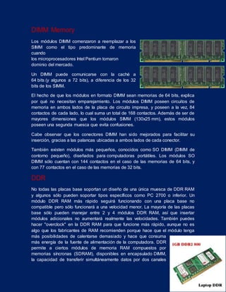 DIMM Memory
Los módulos DIMM comenzaron a reemplazar a los
SIMM como el tipo predominante de memoria
cuando
los microprocesadores Intel Pentium tomaron
dominio del mercado.
Un DIMM puede comunicarse con la caché a
64 bits (y algunos a 72 bits), a diferencia de los 32
bits de los SIMM.
El hecho de que los módulos en formato DIMM sean memorias de 64 bits, explica
por qué no necesitan emparejamiento. Los módulos DIMM poseen circuitos de
memoria en ambos lados de la placa de circuito impresa, y poseen a la vez, 84
contactos de cada lado, lo cual suma un total de 168 contactos. Además de ser de
mayores dimensiones que los módulos SIMM (130x25 mm), estos módulos
poseen una segunda muesca que evita confusiones.
Cabe observar que los conectores DIMM han sido mejorados para facilitar su
inserción, gracias a las palancas ubicadas a ambos lados de cada conector.
También existen módulos más pequeños, conocidos como SO DIMM (DIMM de
contorno pequeño), diseñados para computadoras portátiles. Los módulos SO
DIMM sólo cuentan con 144 contactos en el caso de las memorias de 64 bits, y
con 77 contactos en el caso de las memorias de 32 bits.
DDR
No todas las placas base soportan un diseño de una única muesca de DDR RAM
y algunos sólo pueden soportar tipos específicos como PC 2700 o inferior. Un
módulo DDR RAM más rápido seguirá funcionando con una placa base no
compatible pero sólo funcionará a una velocidad menor. La mayoría de las placas
base sólo pueden manejar entre 2 y 4 módulos DDR RAM, así que insertar
módulos adicionales no aumentará realmente las velocidades. También puedes
hacer "overclock" en la DDR RAM para que funcione más rápido, aunque no es
algo que los fabricantes de RAM recomienden porque hace que el módulo tenga
más posibilidades de calentarse demasiado y hace que consuma
más energía de la fuente de alimentación de la computadora. DDR
permite a ciertos módulos de memoria RAM compuestos por
memorias síncronas (SDRAM), disponibles en encapsulado DIMM,
la capacidad de transferir simultáneamente datos por dos canales
 