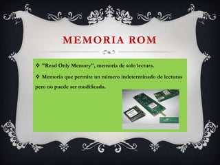 MEMORIA ROM
 "Read Only Memory", memoria de solo lectura.
 Memoria que permite un número indeterminado de lecturas
pero no puede ser modificada.

 
