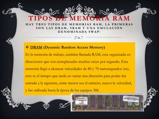 TIPOS DE MEMORIA RAM
HAY TRES TIPOS DE MEMORIAS RAM, LA PRIMERAS
SON LAS DRAM, SRAM Y UNA EMULACIÓN
DENOMINADA SWAP:

 DRAM (Dynamic Random Access Memory)
Es la memoria de trabajo, también llamada RAM, esta organizada en
direcciones que son reemplazadas muchas veces por segundo. Esta

memoria llegó a alcanzar velocidades de 80 y 70 nanosegundos (ns),
esto es el tiempo que tarda en vaciar una dirección para poder dar
entrada a la siguiente, entre menor sea el número, mayor la velocidad,
y fue utilizada hasta la época de los equipos 386.

 