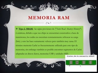 MEMORIA RAM
 Tipo 2. SRAM: las siglas provienen de ("Static Read Aleatory Memory")
ó estáticas, debido a que sus chips se encuentran construidos a base de
transistores, los cuáles no necesitan constantemente refrescar su carga

(bits) y esto las hace sumamente veloces pero también muy caras. El
término memoria Caché es frecuentemente utilizada pare este tipo de
memorias, sin embargo también es posible encontrar segmentos de Caché
adaptadas en discos duros, memorias USB y unidades SSD.

 