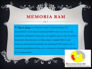 MEMORIA RAM
 Tipo 3. Swap. La memoria virtual ó memoria Swap ("de
intercambio") no se trata de memoria RAM como tal, sino de una
emulación (simulación funcional), esto significa que se crea un archivo

de grandes dimensiones en el disco duro ó unidad SSD, el cuál
almacena información simulando ser memoria RAM cuándo esta se
encuentra parcialmente llena, así se evita que se detengan los servicios
de la computadora.

 