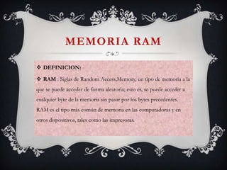 MEMORIA RAM
 DEFINICION:
 RAM : Siglas de Random Access,Memory, un tipo de memoria a la
que se puede acceder de forma aleatoria; esto es, se puede acceder a

cualquier byte de la memoria sin pasar por los bytes precedentes.
RAM es el tipo más común de memoria en las computadoras y en
otros dispositivos, tales como las impresoras.

 