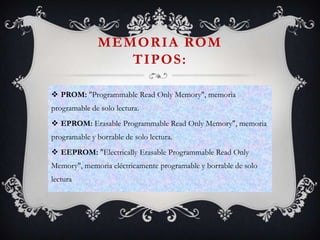 MEMORIA ROM
TIPOS:
 PROM: "Programmable Read Only Memory", memoria
programable de solo lectura.
 EPROM: Erasable Programmable Read Only Memory", memoria

programable y borrable de solo lectura.
 EEPROM: "Electrically Erasable Programmable Read Only
Memory", memoria eléctricamente programable y borrable de solo
lectura

 
