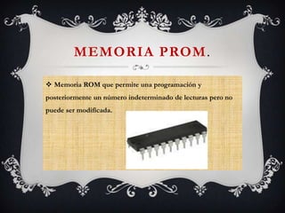 MEMORIA PROM.
 Memoria ROM que permite una programación y
posteriormente un número indeterminado de lecturas pero no
puede ser modificada.

 