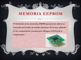 MEMORIA EEPROM
 Evolución de las memorias EROM que permite alterar su
contenido por medio de señales eléctricas. Es la mas utilizada
en las computadoras actuales para albergar el SetUp de la

computadora.

 