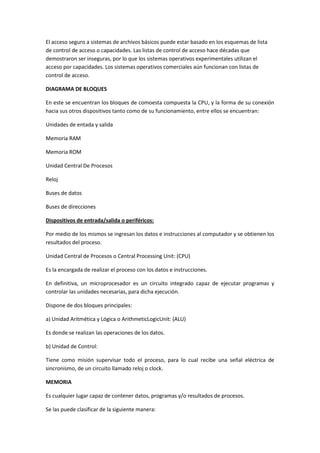 El acceso seguro a sistemas de archivos básicos puede estar basado en los esquemas de lista
de control de acceso o capacidades. Las listas de control de acceso hace décadas que
demostraron ser inseguras, por lo que los sistemas operativos experimentales utilizan el
acceso por capacidades. Los sistemas operativos comerciales aún funcionan con listas de
control de acceso.
DIAGRAMA DE BLOQUES
En este se encuentran los bloques de comoesta compuesta la CPU, y la forma de su conexión
hacia sus otros dispositivos tanto como de su funcionamiento, entre ellos se encuentran:
Unidades de entada y salida
Memoria RAM
Memoria ROM
Unidad Central De Procesos
Reloj
Buses de datos
Buses de direcciones
Dispositivos de entrada/salida o periféricos:
Por medio de los mismos se ingresan los datos e instrucciones al computador y se obtienen los
resultados del proceso.
Unidad Central de Procesos o Central Processing Unit: (CPU)
Es la encargada de realizar el proceso con los datos e instrucciones.
En definitiva, un microprocesador es un circuito integrado capaz de ejecutar programas y
controlar las unidades necesarias, para dicha ejecución.
Dispone de dos bloques principales:
a) Unidad Aritmética y Lógica o ArithmeticLogicUnit: (ALU)
Es donde se realizan las operaciones de los datos.
b) Unidad de Control:
Tiene como misión supervisar todo el proceso, para lo cual recibe una señal eléctrica de
sincronismo, de un circuito llamado reloj o clock.
MEMORIA
Es cualquier lugar capaz de contener datos, programas y/o resultados de procesos.
Se las puede clasificar de la siguiente manera:

 
