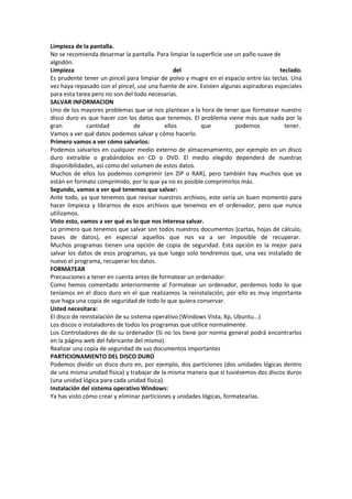 Limpieza de la pantalla.
No se recomienda desarmar la pantalla. Para limpiar la superficie use un paño suave de
algodón.
Limpieza
del
teclado.
Es prudente tener un pincel para limpiar de polvo y mugre en el espacio entre las teclas. Una
vez haya repasado con el pincel, use una fuente de aire. Existen algunas aspiradoras especiales
para esta tarea pero no son del todo necesarias.
SALVAR INFORMACION
Uno de los mayores problemas que se nos plantean a la hora de tener que formatear nuestro
disco duro es que hacer con los datos que tenemos. El problema viene más que nada por la
gran
cantidad
de
ellos
que
podemos
tener.
Vamos a ver qué datos podemos salvar y cómo hacerlo.
Primero vamos a ver cómo salvarlos:
Podemos salvarlos en cualquier medio externo de almacenamiento, por ejemplo en un disco
duro extraible o grabándolos en CD o DVD. El medio elegido dependerá de nuestras
disponibilidades, así como del volumen de estos datos.
Muchos de ellos los podemos comprimir (en ZIP o RAR), pero también hay muchos que ya
están en formato comprimido, por lo que ya no es posible comprimirlos más.
Segundo, vamos a ver qué tenemos que salvar:
Ante todo, ya que tenemos que revisar nuestros archivos, este sería un buen momento para
hacer limpieza y librarnos de esos archivos que tenemos en el ordenador, pero que nunca
utilizamos.
Visto esto, vamos a ver qué es lo que nos interesa salvar.
Lo primero que tenemos que salvar son todos nuestros documentos (cartas, hojas de cálculo,
bases de datos), en especial aquellos que nos va a ser imposible de recuperar.
Muchos programas tienen una opción de copia de seguridad. Esta opción es la mejor para
salvar los datos de esos programas, ya que luego solo tendremos que, una vez instalado de
nuevo el programa, recuperar los datos.
FORMATEAR
Precauciones a tener en cuenta antes de formatear un ordenador:
Como hemos comentado anteriormente al Formatear un ordenador, perdemos todo lo que
teníamos en el disco duro en el que realizamos la reinstalación, por ello es muy importante
que haga una copia de seguridad de todo lo que quiera conservar.
Usted necesitara:
El disco de reinstalación de su sistema operativo (Windows Vista, Xp, Ubuntu...)
Los discos o instaladores de todos los programas que utilice normalmente.
Los Controladores de de su ordenador (Si no los tiene por norma general podrá encontrarlos
en la página web del fabricante del mismo).
Realizar una copia de seguridad de sus documentos importantes
PARTICIONAMIENTO DEL DISCO DURO
Podemos dividir un disco duro en, por ejemplo, dos particiones (dos unidades lógicas dentro
de una misma unidad física) y trabajar de la misma manera que si tuviésemos dos discos duros
(una unidad lógica para cada unidad física).
Instalación del sistema operativo Windows:
Ya has visto cómo crear y eliminar particiones y unidades lógicas, formatearlas.

 