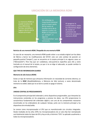 UBICACIÓN DE LA MEMORIA ROM

La memoria ROM se
puede localizar de
muy diferentes
formas, tamaños y
lugares dentro de la
tarjeta principal.

Sin embargo es
importante destacar
que la mayor parte
de las veces se
localiza cerca de la
batería y junto a la
ROM se encontrará
un "jumper", ó
algunos
"microswitches" para
reiniciarla.

Al apagarse la
computadora, todos
los elementos dejan
de recibir el
suministro de
corriente excepto la
memoria ROM

Reinicio de una memoria ROM / Respaldo de una memoria ROM
En caso de ser necesario, una memoria ROM puede volver a sus estado original con los datos
de fábrica y borrar las modificaciones del SETUP, esto con solo cambiar de posición un
pequeño puente ("Jumper"), que se encuentra en la tarjeta principal ó en algunos casos un
("Microswitch"). Pero hay que ser cuidadosos, este puente es específico para ello y viene
ilustrado en el manual de la tarjeta, ya que si no se elige el adecuado, se puede cambiar la
configuración de otros elementos.
QUE TIPO DE INFORMACION GUARDA
Memoria de sólo lectura (ROM)
Existe un tipo de memoria que almacena información sin necesidad de corriente eléctrica; se
trata de la ROM (ReadOnlyMemory, o Memoria de Sólo Lectura), a veces denominada
memoria no volátil, dado que no se borra cuando se apaga el sistema.
CPU
UNIDAD CENTRAL DE PROCESAMIENTO
Es el componente principal del ordenador y otros dispositivos programables, que interpreta las
instrucciones contenidas en los programas y procesa los datos. Las CPU proporcionan la
característica fundamental del ordenador digital y son uno de los componentes necesarios
encontrados en los ordenadores de cualquier tiempo, junto con la memoria principal y los
dispositivos de entrada/salida.
Se conoce como microprocesador el CPU que es manufacturado con circuitos integrados.
Desde mediados de los años 1970, los microprocesadores de un solo chip han reemplazado
casi totalmente todos los tipos de CPU y hoy en día, el término "CPU" es aplicado usualmente a
todos los microprocesadores.

 