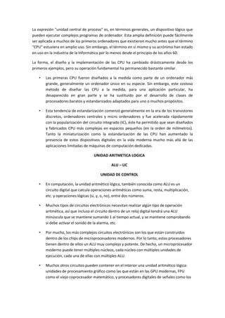 La expresión "unidad central de proceso" es, en términos generales, un dispositivo lógico que
pueden ejecutar complejos programas de ordenador. Esta amplia definición puede fácilmente
ser aplicada a muchos de los primeros ordenadores que existieron mucho antes que el término
"CPU" estuviera en amplio uso. Sin embargo, el término en sí mismo y su acrónimo han estado
en uso en la industria de la Informática por lo menos desde el principio de los años 60.
La forma, el diseño y la implementación de las CPU ha cambiado drásticamente desde los
primeros ejemplos, pero su operación fundamental ha permanecido bastante similar.
•

Las primeras CPU fueron diseñados a la medida como parte de un ordenador más
grande, generalmente un ordenador único en su especie. Sin embargo, este costoso
método de diseñar las CPU a la medida, para una aplicación particular, ha
desaparecido en gran parte y se ha sustituido por el desarrollo de clases de
procesadores baratos y estandarizados adaptados para uno o muchos propósitos.

•

Esta tendencia de estandarización comenzó generalmente en la era de los transistores
discretos, ordenadores centrales y micro ordenadores y fue acelerada rápidamente
con la popularización del circuito integrado (IC), éste ha permitido que sean diseñados
y fabricados CPU más complejas en espacios pequeños (en la orden de milímetros).
Tanto la miniaturización como la estandarización de las CPU han aumentado la
presencia de estos dispositivos digitales en la vida moderna mucho más allá de las
aplicaciones limitadas de máquinas de computación dedicadas.
UNIDAD ARITMETICA LOGICA
ALU – UC
UNIDAD DE CONTROL

•

En computación, la unidad aritmético lógica, también conocida como ALU es un
circuito digital que calcula operaciones aritméticas como suma, resta, multiplicación,
etc. y operaciones lógicas (si, y, o, no), entre dos números.

•

Muchos tipos de circuitos electrónicos necesitan realizar algún tipo de operación
aritmética, así que incluso el circuito dentro de un reloj digital tendrá una ALU
minúscula que se mantiene sumando 1 al tiempo actual, y se mantiene comprobando
si debe activar el sonido de la alarma, etc.

•

Por mucho, los más complejos circuitos electrónicos son los que están construidos
dentro de los chips de microprocesadores modernos. Por lo tanto, estos procesadores
tienen dentro de ellos un ALU muy complejo y potente. De hecho, un microprocesador
moderno puede tener múltiples núcleos, cada núcleo con múltiples unidades de
ejecución, cada una de ellas con múltiples ALU.

•

Muchos otros circuitos pueden contener en el interior una unidad aritmético lógica:
unidades de procesamiento gráfico como las que están en las GPU modernas, FPU
como el viejo coprocesador matemático, y procesadores digitales de señales como los

 