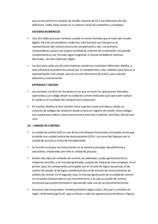 que se encuentran en tarjetas de sonido, lectoras de CD y los televisores de alta
definición. Todos éstos tienen en su interior varias ALU potentes y complejas.
SISTEMAS NUMÉRICOS
•

Una ALU debe procesar números usando el mismo formato que el resto del circuito
digital. Para los procesadores modernos, este formato casi siempre es la
representación del número binario de complemento a dos. Las primeras
computadoras usaron una amplia variedad de sistemas de numeración, incluyendo
complemento a uno, formato signo-magnitud, e incluso verdaderos sistemas
decimales, con diez tubos por dígito.

•

Las ALU para cada uno de estos sistemas numéricos mostraban diferentes diseños, y
esto influenció la preferencia actual por el complemento a dos, debido a que ésta es la
representación más simple, para el circuito electrónico de la ALU, para calcular
adiciones y sustracciones.
ENTRADAS Y SALIDAS

•

Las entradas a la ALU son los datos en los que se harán las operaciones (llamados
operandos) y un código desde la unidad de control indicando qué operación realizar.
Su salida es el resultado del cómputo de la operación.

•

En muchos diseños la ALU también toma o genera como entradas o salidas un
conjunto de códigos de condición desde o hacia un registro de estado. Estos códigos
son usados para indicar casos como acarreo entrante o saliente, overflow, división por
cero.

UC – UNIDAD DE CONTROL
•

La unidad de control (UC) es uno de los tres bloques funcionales principales en los que
se divide una unidad central de procesamiento (CPU). Los otros dos bloques son la
unidad de proceso y el bus de entrada/salida.

•

Su función es buscar las instrucciones en la memoria principal, decodificarlas y
ejecutarlas, empleando para ello la unidad de proceso.

•

Existen dos tipos de unidades de control, las cableadas, usadas generalmente en
máquinas sencillas, y las microprogramadas, propias de máquinas más complejas. En el
primer caso, los componentes principales son el circuito de lógica secuencial, el de
control de estado, el de lógica combinacional y el de emisión de reconocimiento de
señales de control. En el segundo caso, la microprogramación de la unidad de control
se encuentra almacenada en una micromemoria, a la cual se accede de manera
secuencial para posteriormente ir ejecutando cada una de las microinstrucciones.

•

Estructura del computador: Unidad aritmético-lógica (UAL o ALU por su nombre en
inglés, ArithmeticLogicUnit): aquí se llevan a cabo las operaciones aritméticas y lógicas.

 