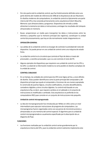 •

Por otra parte está la unidad de control, que fue históricamente definida como una
parte distinta del modelo de referencia de 1946 de la Arquitectura de von Neumann.
En diseños modernos de computadores, la unidad de control es típicamente una parte
interna del CPU y fue conocida primeramente como arquitectura Eckert-Mauchly.
Memoria: que almacena datos y programas. Dispositivos de entrada y salida:
alimentan la memoria con datos e instrucciones y entregan los resultados del cómputo
almacenados en memoria.

•

Buses: proporcionan un medio para transportar los datos e instrucciones entre las
distintos y pequeños que la memoria principal (los registros), constituyen la unidad
central de procesamiento, que hoy en día normalmente reside íntegramente en:
OPERACIÓN GENERAL

•

Las salidas de la unidad de control se encargan de controlar la actividad del resto del
dispositivo. Se puede pensar en una unidad de control como una máquina de estado
finito.

•

La unidad de control es la circuitería que controla el flujo de datos a través del
procesador, y coordina procesador, que a su vez controla el resto del PC.

•

Algunos ejemplos de dispositivos que requieren una unidad de control son los CPU y
los GPU. La edad de la información moderna no sería posible sin diseños complejos de
la unidad de control.
CONTROL CABLEADO

•

En un tiempo, las unidades de control para los CPU eran lógica ad hoc, y eran difíciles
de diseñar. Éstas pueden identificarse como la parte principal del computador y del
dispositivo principal que ayuda al computador a funcionar de una manera apropiada.
Es construida de puertas lógicas, circuitos codificadores, circuitos decodificadores,
contadores digitales y otros circuitos digitales. Su control está basado en una
arquitectura fija, es decir, que requiere cambios en el cableado si el conjunto de
instrucciones es modificado o cambiado. Esta arquitectura es preferida en los
computadores RISC pues consiste en un conjunto de instrucciones más pequeño.
Unidad de control microprogramada

•

La idea de microprogramación fue introducida por Wilkes en 1951 como un nivel
intermediario para ejecutar instrucciones de programa de computadora. Las
microprogramas fueron organizadas como una secuencia de microinstrucciones y
almacenadas en una memoria del control especial. El algoritmo para la unidad de
control microprogramada es usualmente especificado por la descripción de un
diagrama de flujo.

FUNCIONES
•

Las funciones realizadas por la unidad de control varían grandemente por la
arquitectura interna del CPU, pues la unidad de control realmente implementa esta

 