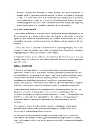 dentro de un procesador, menor será el tiempo de espera para que la información sea
accesible desde la memoria principal del sistema. Por último, la cantidad de núcleos de
una CPU es el número de núcleos de procesamiento disponibles para que un procesador
realice tareas. Mientras mayor sea el número de núcleos físicos que tenga un procesador,
más tareas se podrán ejecutar de forma simultánea. Esto reduce el retraso del programa y
permite que las operaciones complejas se dividan en tareas más pequeñas.
VELOCIDAD DE TRANSMISIÓN
La velocidad de transmisión es la relación entre la información transmitida a través de una red
de comunicaciones y el tiempo empleado para ello. Cuando la información se transmite
digitalizada, esto implica que está codificada en bits (unidades de base binaria), por lo que la
velocidad de transmisión también se denomina a menudo tasa binaria o tasa de bits (bit rate,
en inglés).
La unidad para medir la velocidad de transmisión es el bit por segundo (bps) pero es más
habitual el empleo de múltiplos como kilobit por segundo (kbps, equivalente a mil bps) o
megabit por segundo (Mbps, equivalente a un millón de bps).
Es importante resaltar que la unidad de almacenamiento de información es el byte, que
equivale a 8 bits, por lo que a una velocidad de transmisión de 8 bps se tarda un segundo en
transmitir 1 byte.
SISTEMAS DE ARCHIVOS
El sistema de archivos o ficheros es el componente del sistema operativo encargado de
administrar y facilitar el uso de las memorias periféricas, ya sean secundarias o terciarias. Sus
principales funciones son la asignación de espacio a los archivos, la administración del espacio
libre, y la administración del acceso a los datos resguardados. Estructuran la información
guardada en una unidad de almacenamiento (normalmente un disco duro de una
computadora), que luego será representada ya sea textual o gráficamente utilizando un gestor
de archivos. La mayoría de los sistemas operativos manejan su propio sistema de archivos.
Lo habitual es utilizar dispositivos de almacenamiento de datos que permiten el acceso a los
datos como una cadena de bloques de un mismo tamaño, a veces llamados sectores,
usualmente de 512 bytes de longitud (También denominados clústers). El software del sistema
de archivos es responsable de la organización de estos sectores en archivos y directorios y
mantiene un registro de qué sectores pertenecen a qué archivos y cuáles no han sido
utilizados.
En la práctica, un sistema de archivos también puede ser utilizado para acceder a datos
generados dinámicamente, como los recibidos a través de una conexión de red (sin la
intervención de un dispositivo de almacenamiento).
Los sistemas de archivos tradicionales proveen métodos para crear, mover, renombrar y
eliminar tanto archivos como directorios, pero carecen de métodos para crear, por ejemplo,
enlaces adicionales a un directorio o archivo (enlace duro en Unix) o renombrar enlaces padres
(".." en Unix).

 