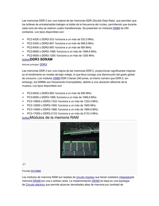 Las memorias DDR 2 son una mejora de las memorias DDR (Double Data Rate), que permiten que
los búferes de entrada/salida trabajen al doble de la frecuencia del núcleo, permitiendo que durante
cada ciclo de reloj se realicen cuatro transferencias. Se presentan en módulos DIMM de 240
contactos. Los tipos disponibles son:

   PC2-4200 o DDR2-533: funciona a un máx de 533,3 MHz.
   PC2-5300 o DDR2-667: funciona a un máx de 666,6 MHz.
   PC2-6400 o DDR2-800: funciona a un máx de 800 MHz.
   PC2-8600 o DDR2-1066: funciona a un máx de 1066,6 MHz.
   PC2-9000 o DDR2-1200: funciona a un máx de 1200 MHz
[editar]DDR3     SDRAM
Artículo principal: DDR3.

Las memorias DDR 3 son una mejora de las memorias DDR 2, proporcionan significantes mejoras
en el rendimiento en niveles de bajo voltaje, lo que lleva consigo una disminución del gasto global
de consumo. Los módulos DIMM DDR 3 tienen 240 pines, el mismo número que DDR 2; sin
embargo, los DIMMs son físicamente incompatibles, debido a una ubicación diferente de la
muesca. Los tipos disponibles son:

   PC3-6400 o DDR3-800: funciona a un máx de 800 MHz.
   PC3-8500 o DDR3-1066: funciona a un máx de 1066,6 MHz.
   PC3-10600 o DDR3-1333: funciona a un máx de 1333,3 MHz.
   PC3-12800 o DDR3-1600: funciona a un máx de 1600 MHz.
   PC3-14900 o DDR3-1866: funciona a un máx de 1866,6 MHz.
   PC3-17000 o DDR3-2133: funciona a un máx de 2133,3 MHz.
[editar]Módulos       de la memoria RAM




Formato SO-DIMM.

Los módulos de memoria RAM son tarjetas de circuito impreso que tienen soldados integradosde
memoria DRAM por una o ambas caras. La implementación DRAM se basa en una topología
de Circuito eléctrico que permite alcanzar densidades altas de memoria por cantidad de
 