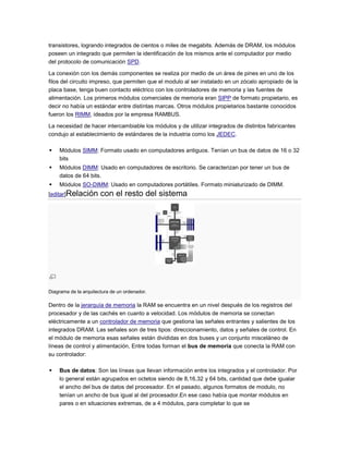 transistores, logrando integrados de cientos o miles de megabits. Además de DRAM, los módulos
poseen un integrado que permiten la identificación de los mismos ante el computador por medio
del protocolo de comunicación SPD.

La conexión con los demás componentes se realiza por medio de un área de pines en uno de los
filos del circuito impreso, que permiten que el modulo al ser instalado en un zócalo apropiado de la
placa base, tenga buen contacto eléctrico con los controladores de memoria y las fuentes de
alimentación. Los primeros módulos comerciales de memoria eran SIPP de formato propietario, es
decir no había un estándar entre distintas marcas. Otros módulos propietarios bastante conocidos
fueron los RIMM, ideados por la empresa RAMBUS.

La necesidad de hacer intercambiable los módulos y de utilizar integrados de distintos fabricantes
condujo al establecimiento de estándares de la industria como los JEDEC.

   Módulos SIMM: Formato usado en computadores antiguos. Tenían un bus de datos de 16 o 32
    bits
   Módulos DIMM: Usado en computadores de escritorio. Se caracterizan por tener un bus de
    datos de 64 bits.
   Módulos SO-DIMM: Usado en computadores portátiles. Formato miniaturizado de DIMM.
[editar]Relación       con el resto del sistema




Diagrama de la arquitectura de un ordenador.

Dentro de la jerarquía de memoria la RAM se encuentra en un nivel después de los registros del
procesador y de las cachés en cuanto a velocidad. Los módulos de memoria se conectan
eléctricamente a un controlador de memoria que gestiona las señales entrantes y salientes de los
integrados DRAM. Las señales son de tres tipos: direccionamiento, datos y señales de control. En
el módulo de memoria esas señales están divididas en dos buses y un conjunto misceláneo de
líneas de control y alimentación, Entre todas forman el bus de memoria que conecta la RAM con
su controlador:

   Bus de datos: Son las líneas que llevan información entre los integrados y el controlador. Por
    lo general están agrupados en octetos siendo de 8,16,32 y 64 bits, cantidad que debe igualar
    el ancho del bus de datos del procesador. En el pasado, algunos formatos de modulo, no
    tenían un ancho de bus igual al del procesador.En ese caso había que montar módulos en
    pares o en situaciones extremas, de a 4 módulos, para completar lo que se
 